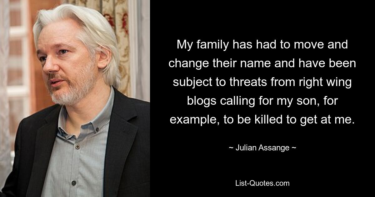 My family has had to move and change their name and have been subject to threats from right wing blogs calling for my son, for example, to be killed to get at me. — © Julian Assange