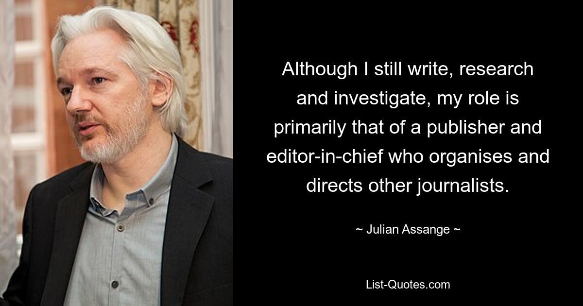 Although I still write, research and investigate, my role is primarily that of a publisher and editor-in-chief who organises and directs other journalists. — © Julian Assange