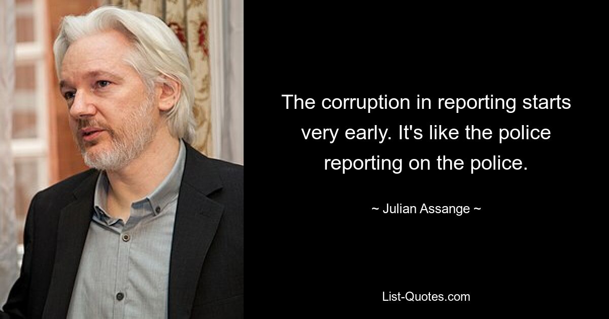 The corruption in reporting starts very early. It's like the police reporting on the police. — © Julian Assange