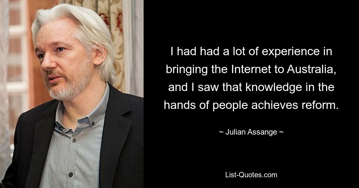 I had had a lot of experience in bringing the Internet to Australia, and I saw that knowledge in the hands of people achieves reform. — © Julian Assange