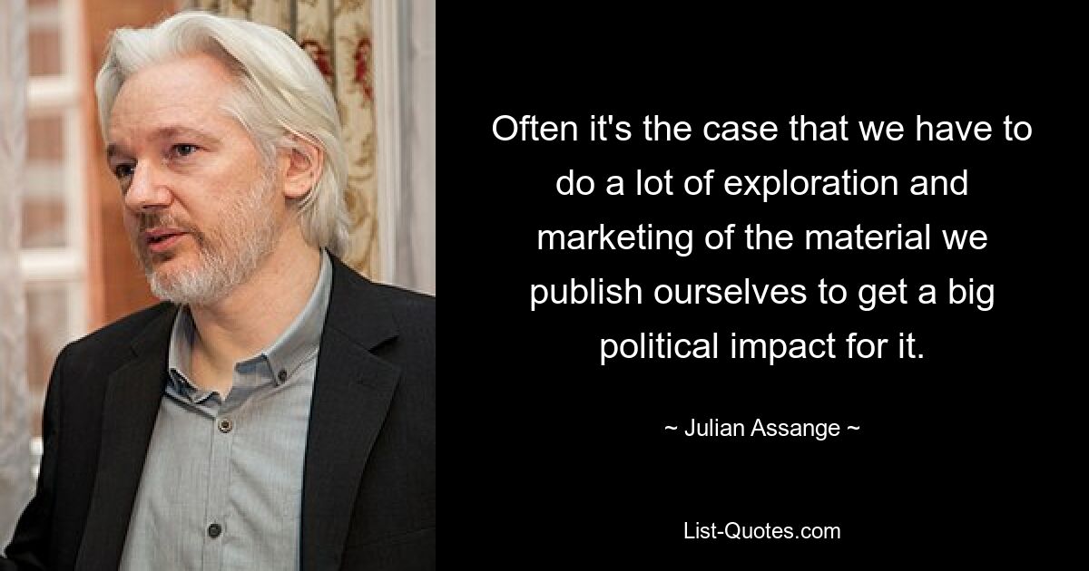 Often it's the case that we have to do a lot of exploration and marketing of the material we publish ourselves to get a big political impact for it. — © Julian Assange