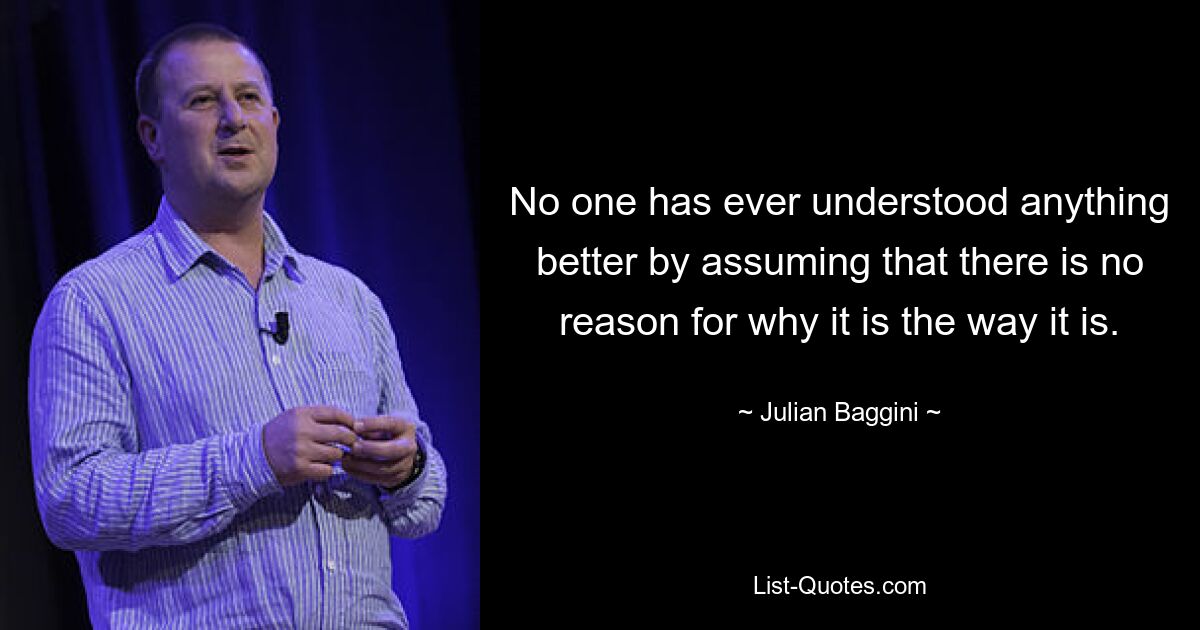 No one has ever understood anything better by assuming that there is no reason for why it is the way it is. — © Julian Baggini