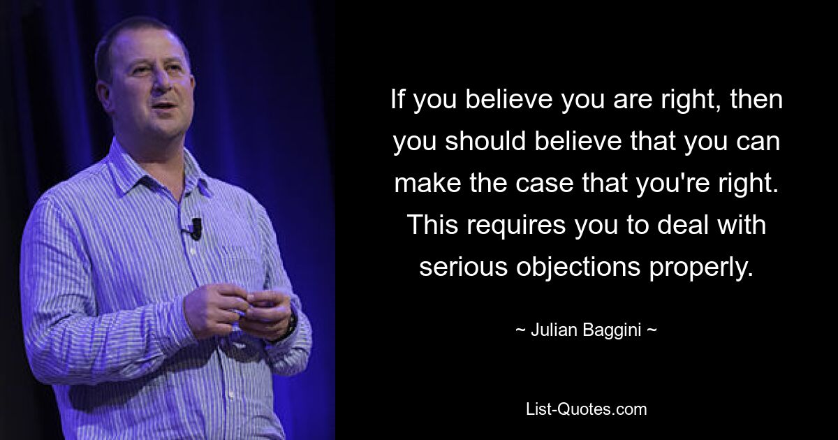 If you believe you are right, then you should believe that you can make the case that you're right. This requires you to deal with serious objections properly. — © Julian Baggini