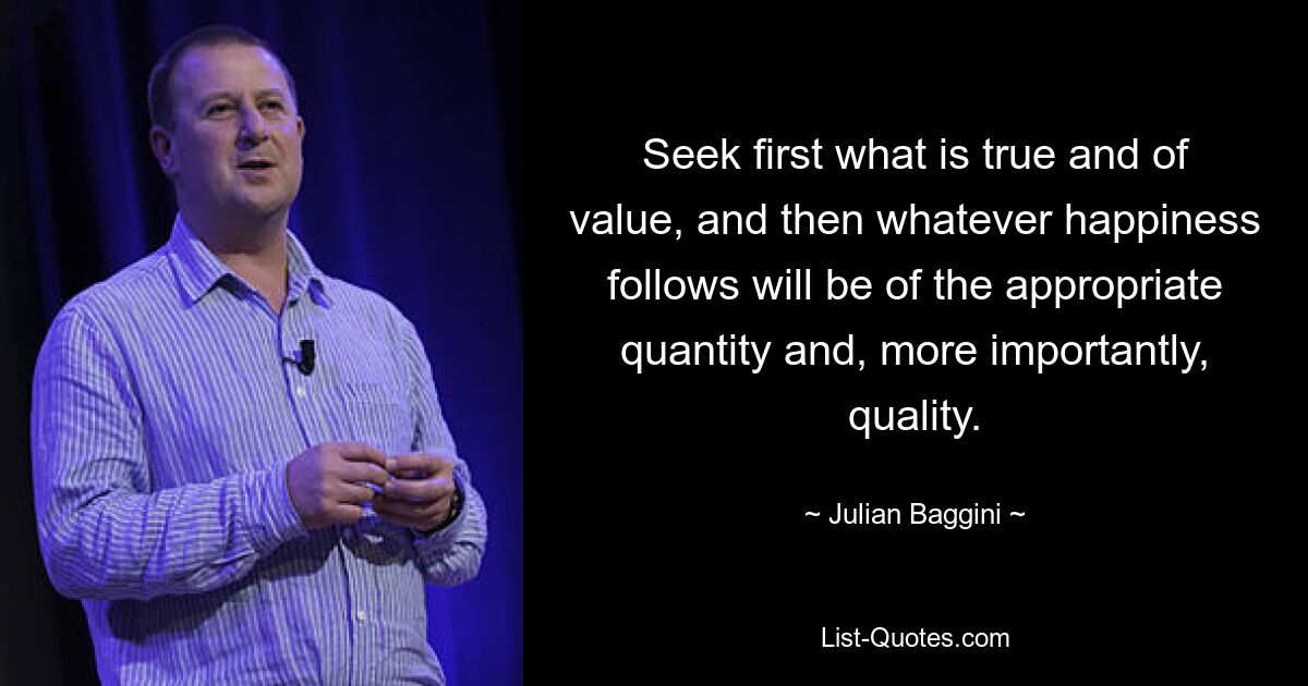 Seek first what is true and of value, and then whatever happiness follows will be of the appropriate quantity and, more importantly, quality. — © Julian Baggini