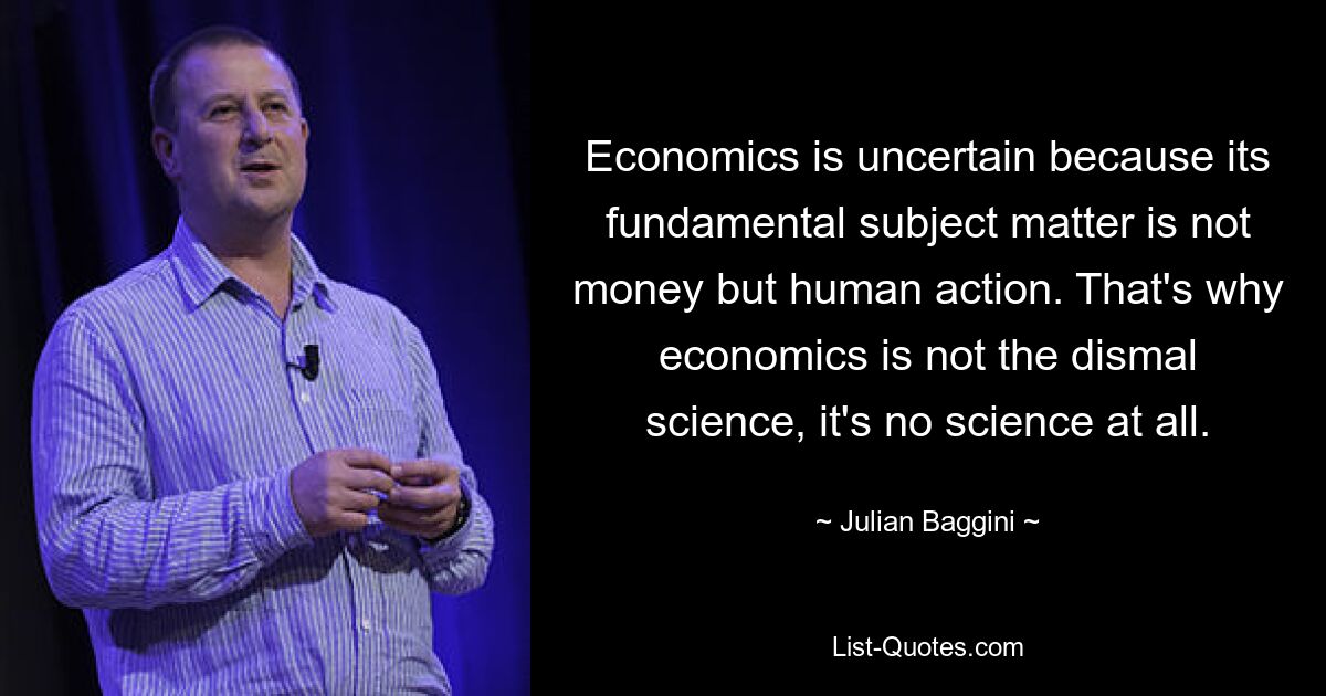 Economics is uncertain because its fundamental subject matter is not money but human action. That's why economics is not the dismal science, it's no science at all. — © Julian Baggini