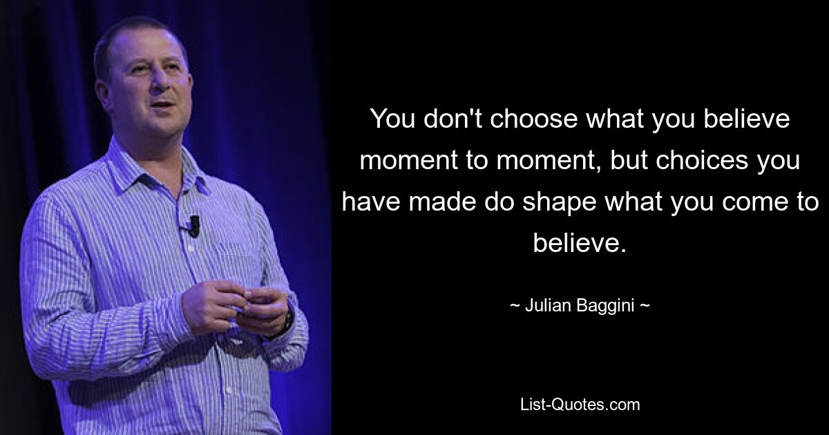 You don't choose what you believe moment to moment, but choices you have made do shape what you come to believe. — © Julian Baggini