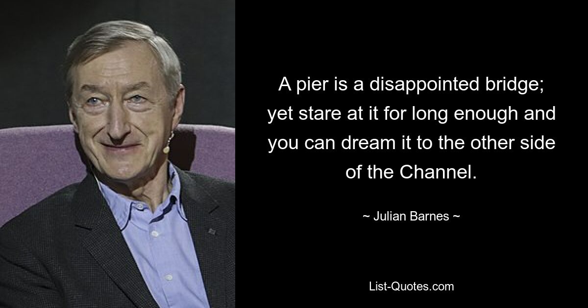 A pier is a disappointed bridge; yet stare at it for long enough and you can dream it to the other side of the Channel. — © Julian Barnes