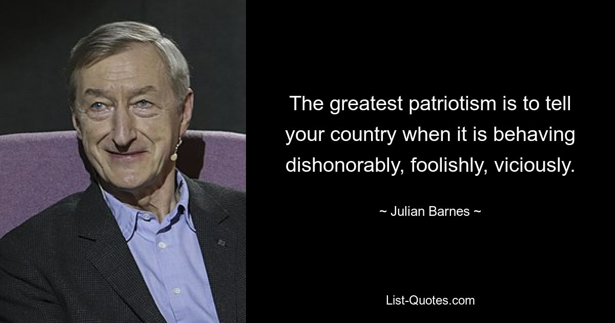 The greatest patriotism is to tell your country when it is behaving dishonorably, foolishly, viciously. — © Julian Barnes