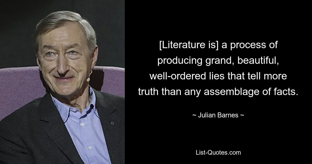 [Literature is] a process of producing grand, beautiful, well-ordered lies that tell more truth than any assemblage of facts. — © Julian Barnes