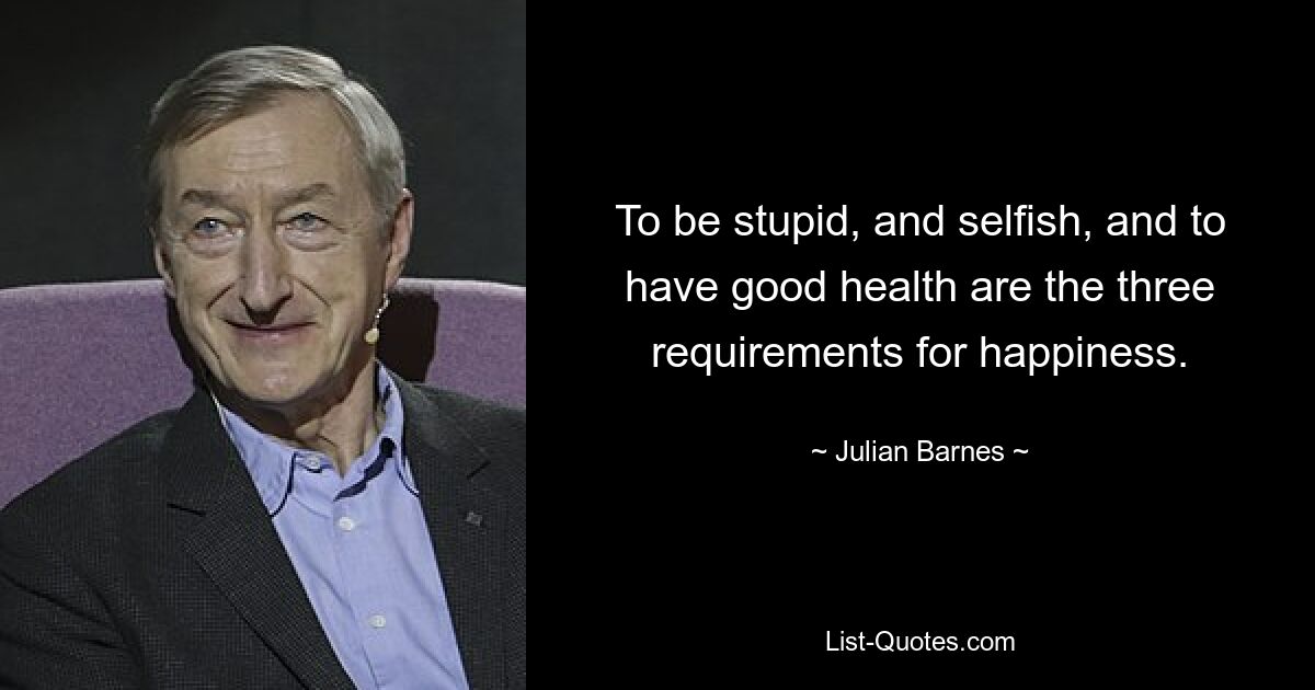 To be stupid, and selfish, and to have good health are the three requirements for happiness. — © Julian Barnes