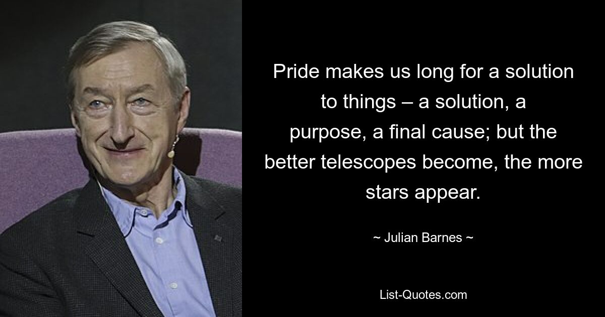 Stolz lässt uns nach einer Lösung für die Dinge verlangen – einer Lösung, einem Zweck, einer endgültigen Ursache; Aber je besser die Teleskope werden, desto mehr Sterne erscheinen. — © Julian Barnes 