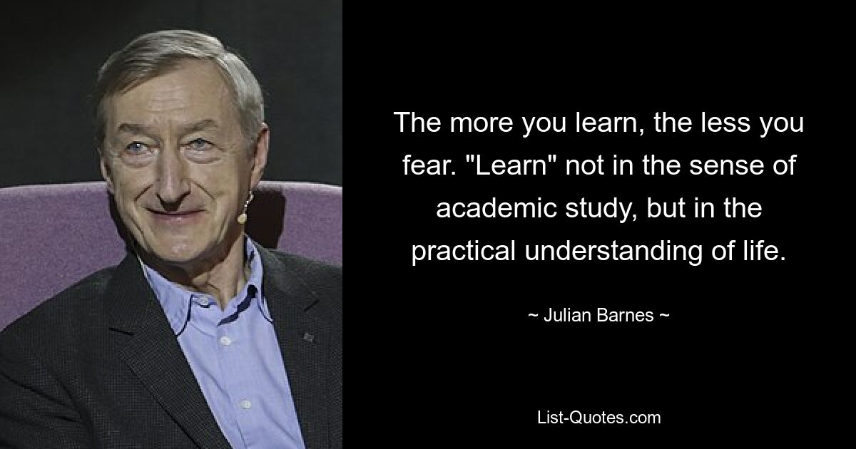 The more you learn, the less you fear. "Learn" not in the sense of academic study, but in the practical understanding of life. — © Julian Barnes