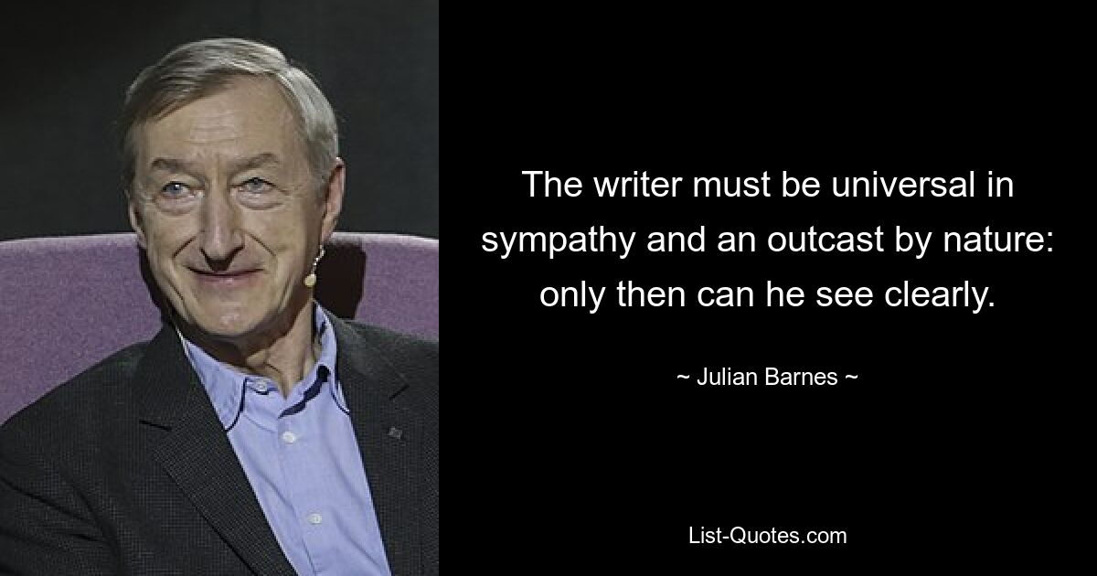 Der Schriftsteller muss ein universelles Mitgefühl haben und von Natur aus ein Ausgestoßener sein: Nur dann kann er klar sehen. — © Julian Barnes 