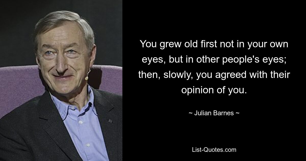 You grew old first not in your own eyes, but in other people's eyes; then, slowly, you agreed with their opinion of you. — © Julian Barnes