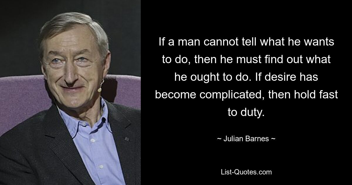 If a man cannot tell what he wants to do, then he must find out what he ought to do. If desire has become complicated, then hold fast to duty. — © Julian Barnes