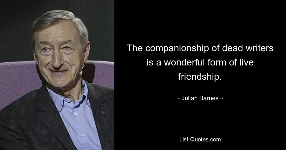 The companionship of dead writers is a wonderful form of live friendship. — © Julian Barnes