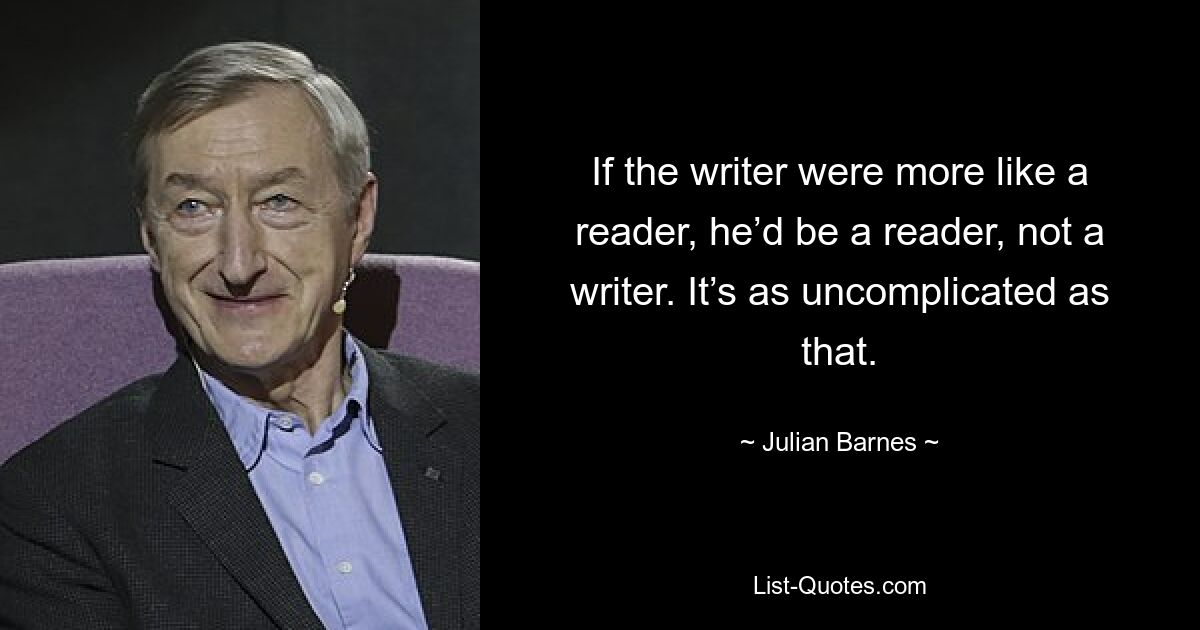 If the writer were more like a reader, he’d be a reader, not a writer. It’s as uncomplicated as that. — © Julian Barnes