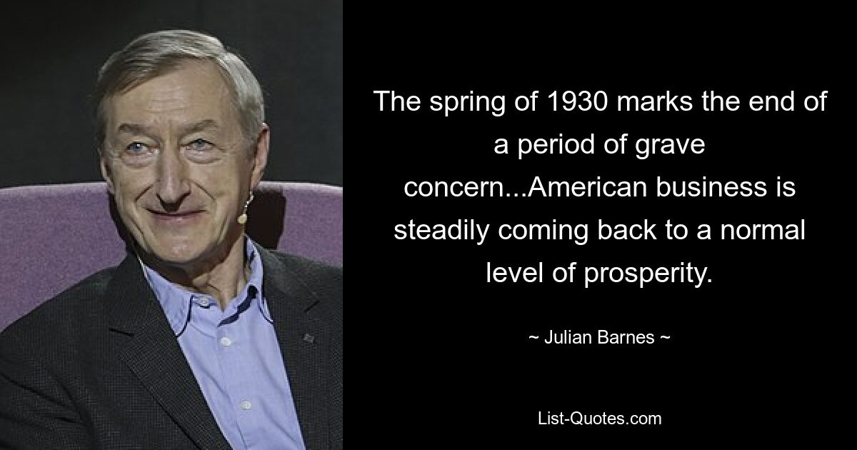 The spring of 1930 marks the end of a period of grave concern...American business is steadily coming back to a normal level of prosperity. — © Julian Barnes