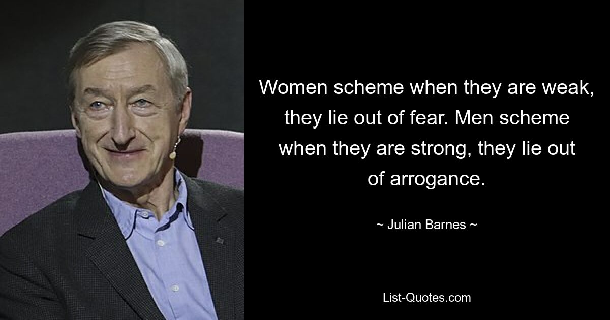 Women scheme when they are weak, they lie out of fear. Men scheme when they are strong, they lie out of arrogance. — © Julian Barnes