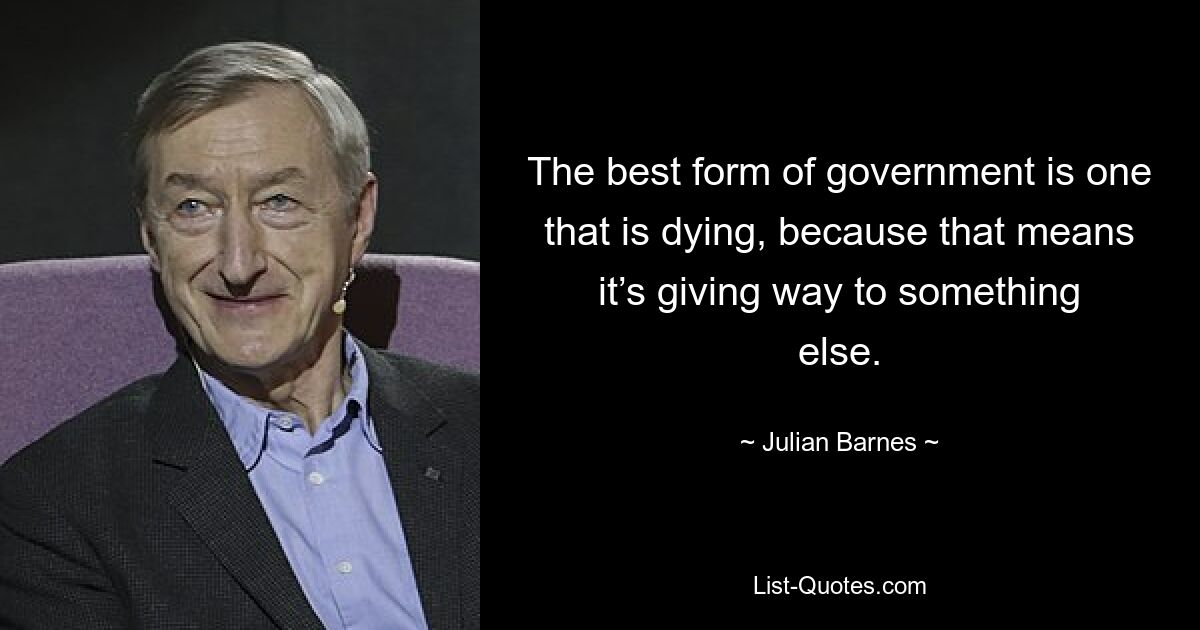 The best form of government is one that is dying, because that means it’s giving way to something else. — © Julian Barnes