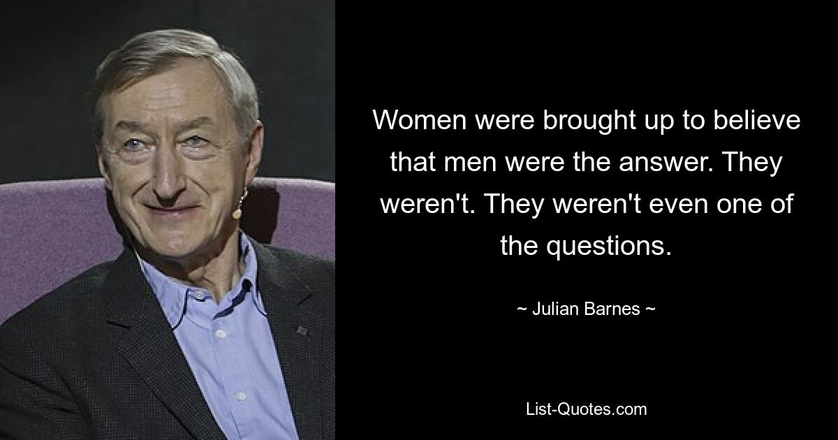 Women were brought up to believe that men were the answer. They weren't. They weren't even one of the questions. — © Julian Barnes