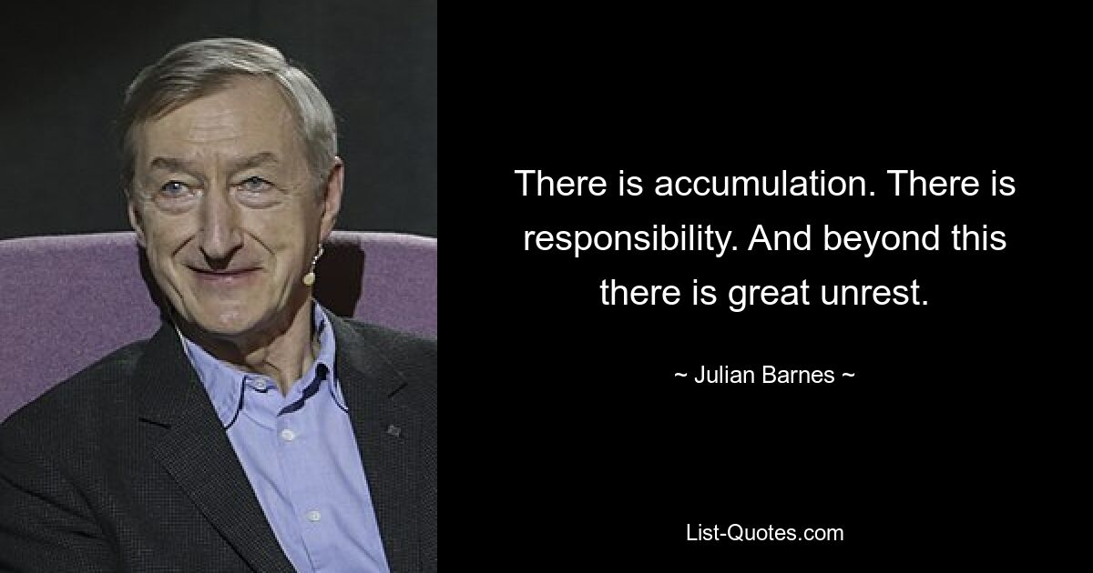 There is accumulation. There is responsibility. And beyond this there is great unrest. — © Julian Barnes