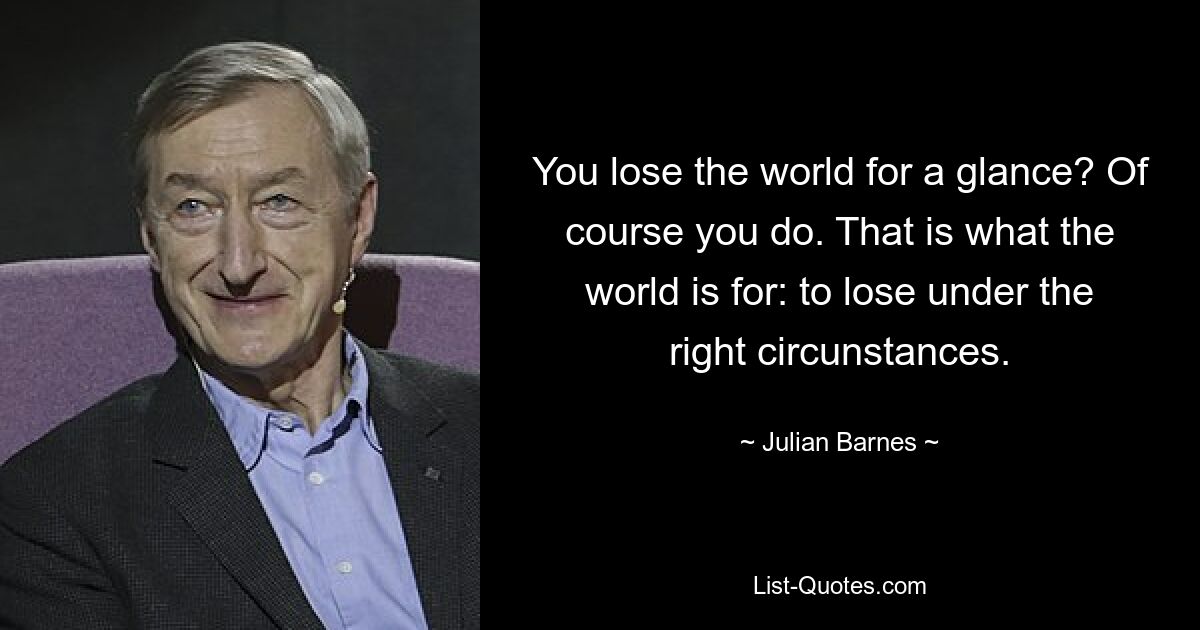 You lose the world for a glance? Of course you do. That is what the world is for: to lose under the right circunstances. — © Julian Barnes