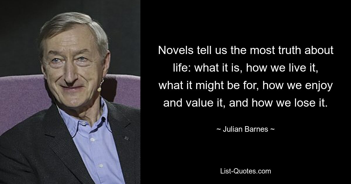 Novels tell us the most truth about life: what it is, how we live it, what it might be for, how we enjoy and value it, and how we lose it. — © Julian Barnes