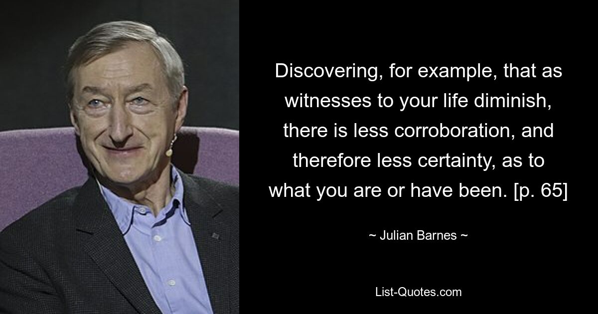 Discovering, for example, that as witnesses to your life diminish, there is less corroboration, and therefore less certainty, as to what you are or have been. [p. 65] — © Julian Barnes