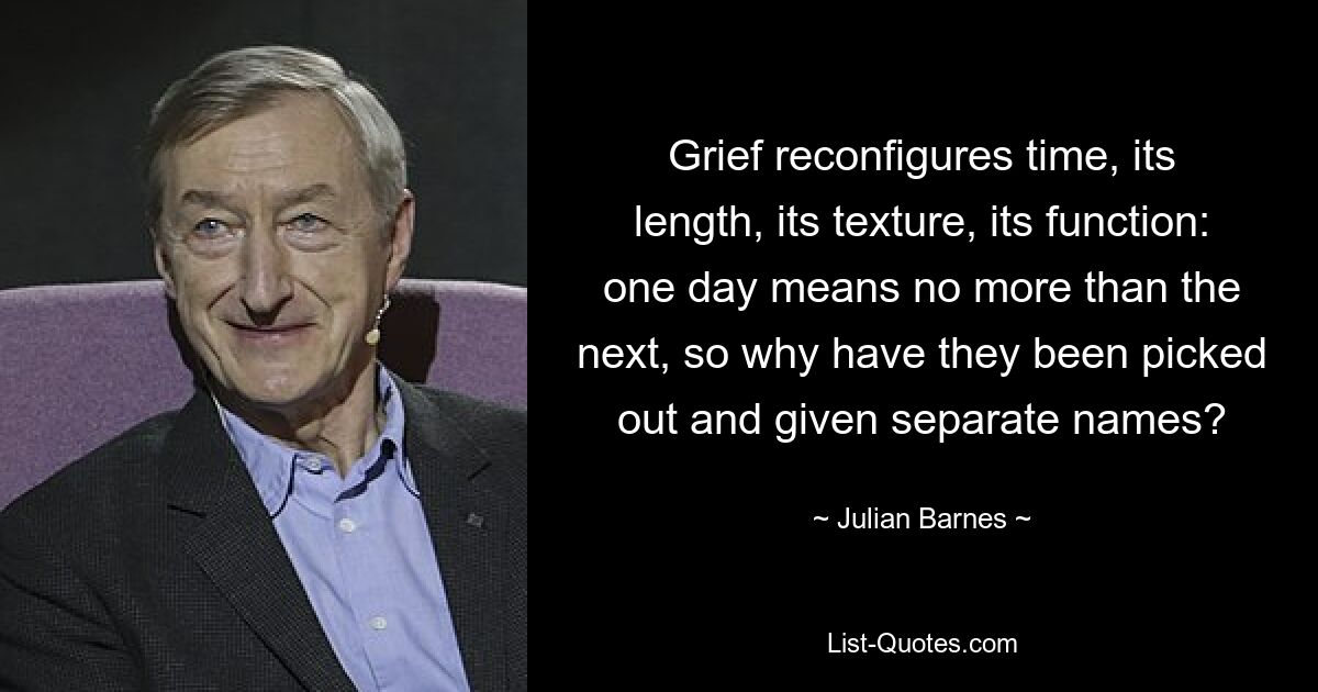 Grief reconfigures time, its length, its texture, its function: one day means no more than the next, so why have they been picked out and given separate names? — © Julian Barnes