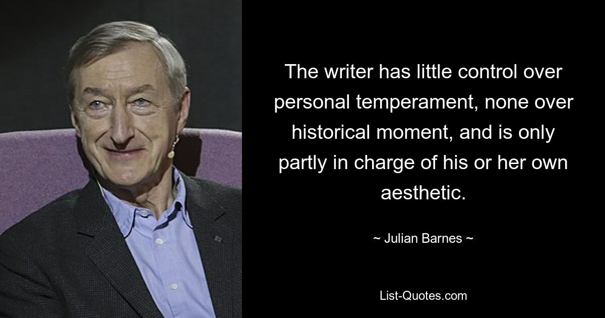 The writer has little control over personal temperament, none over historical moment, and is only partly in charge of his or her own aesthetic. — © Julian Barnes