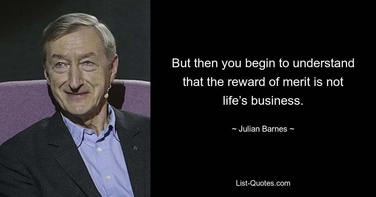 But then you begin to understand that the reward of merit is not life’s business. — © Julian Barnes