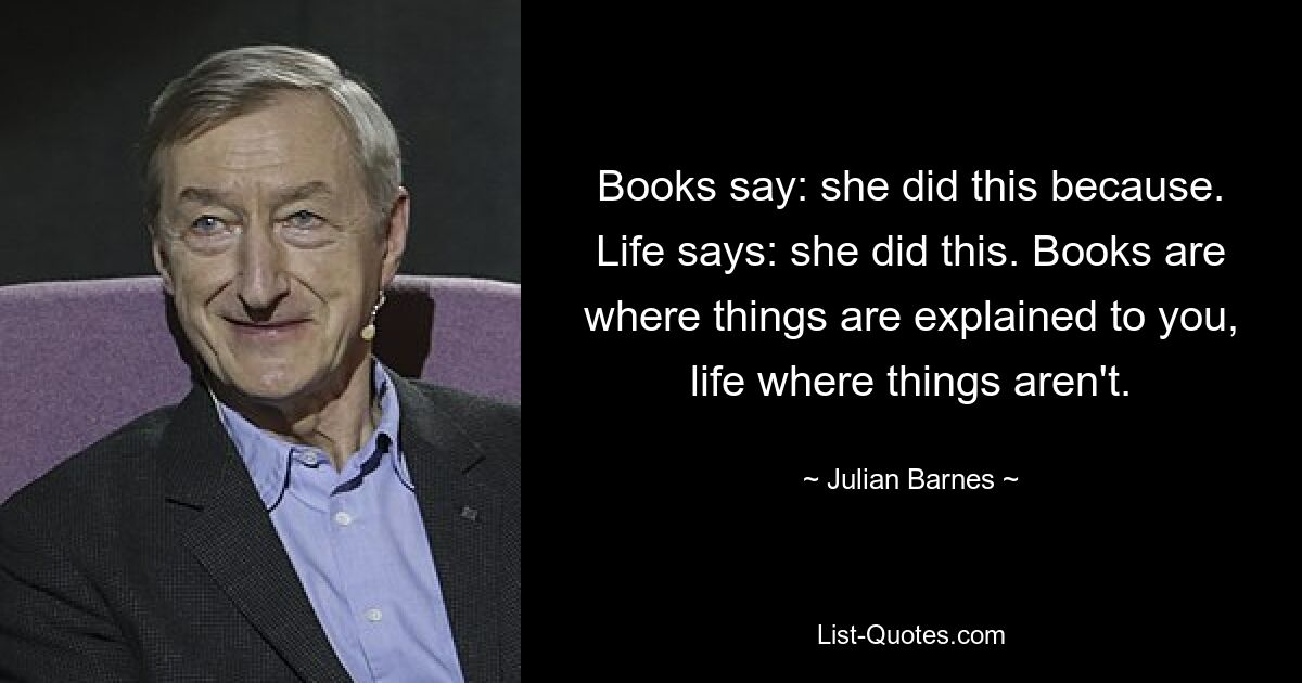 Books say: she did this because. Life says: she did this. Books are where things are explained to you, life where things aren't. — © Julian Barnes