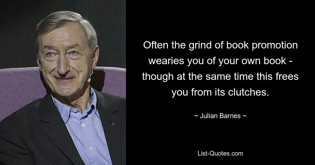 Often the grind of book promotion wearies you of your own book - though at the same time this frees you from its clutches. — © Julian Barnes