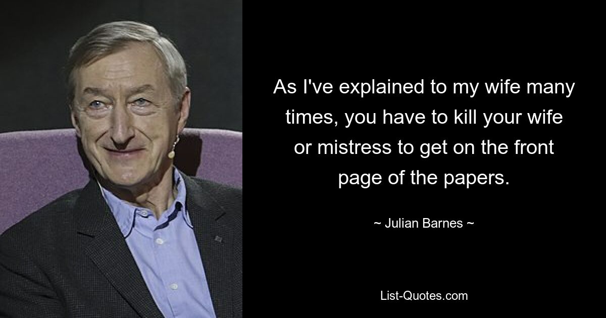 As I've explained to my wife many times, you have to kill your wife or mistress to get on the front page of the papers. — © Julian Barnes