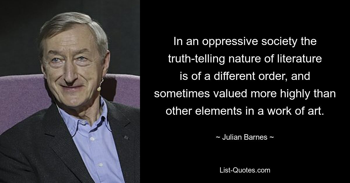 In an oppressive society the truth-telling nature of literature is of a different order, and sometimes valued more highly than other elements in a work of art. — © Julian Barnes