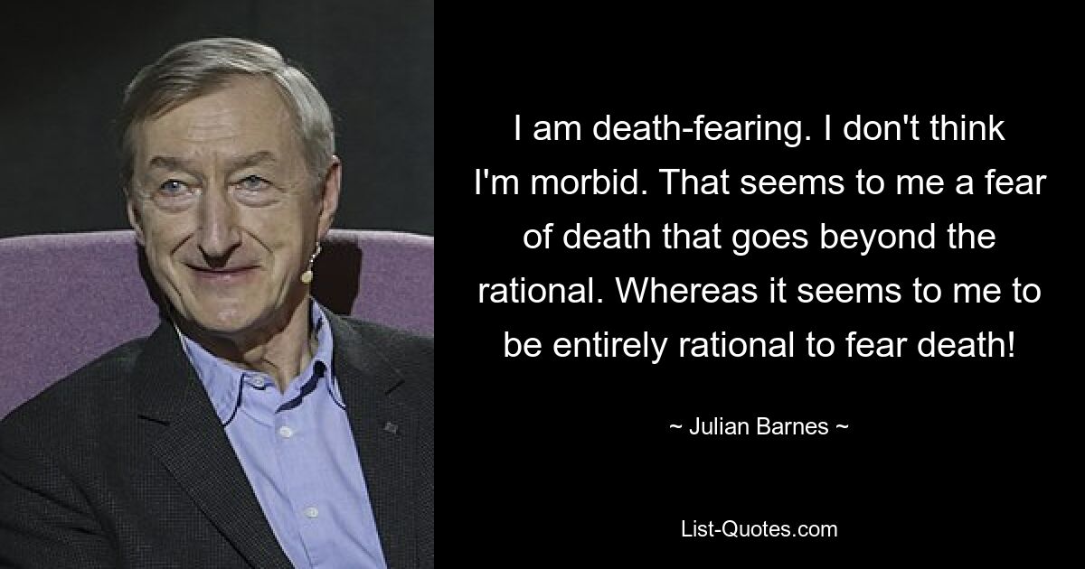 I am death-fearing. I don't think I'm morbid. That seems to me a fear of death that goes beyond the rational. Whereas it seems to me to be entirely rational to fear death! — © Julian Barnes