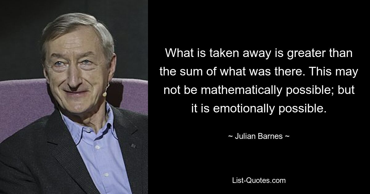 What is taken away is greater than the sum of what was there. This may not be mathematically possible; but it is emotionally possible. — © Julian Barnes