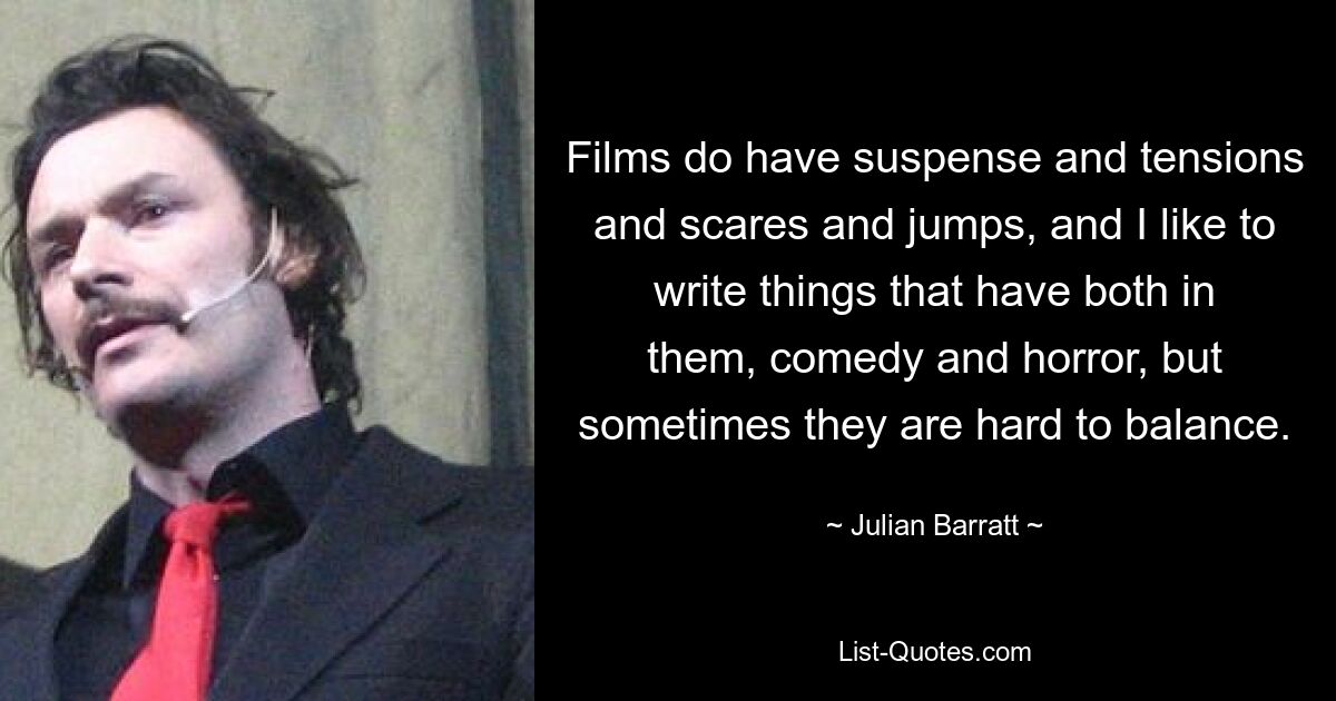 Films do have suspense and tensions and scares and jumps, and I like to write things that have both in them, comedy and horror, but sometimes they are hard to balance. — © Julian Barratt