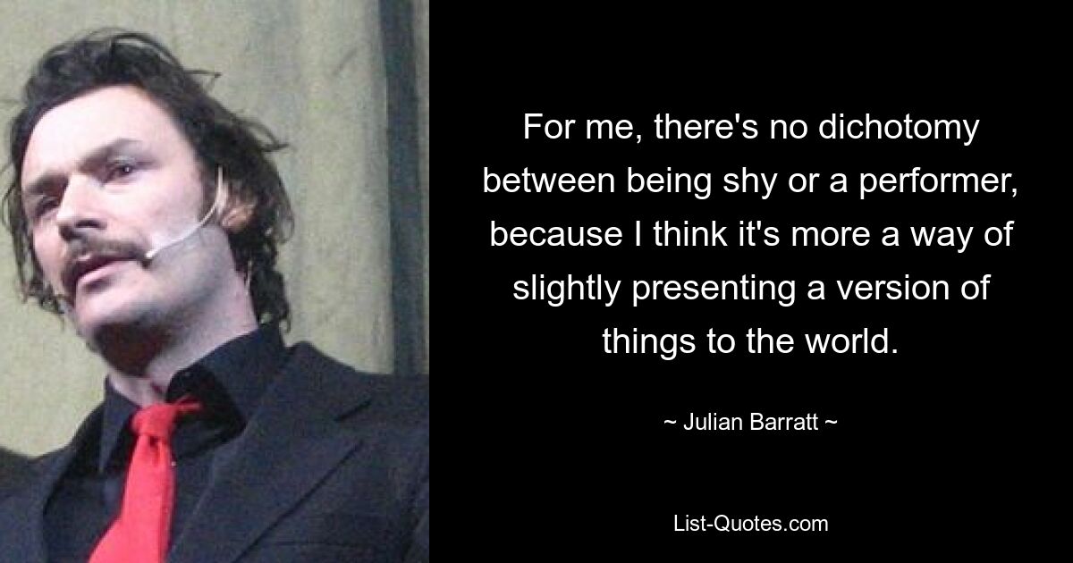 For me, there's no dichotomy between being shy or a performer, because I think it's more a way of slightly presenting a version of things to the world. — © Julian Barratt