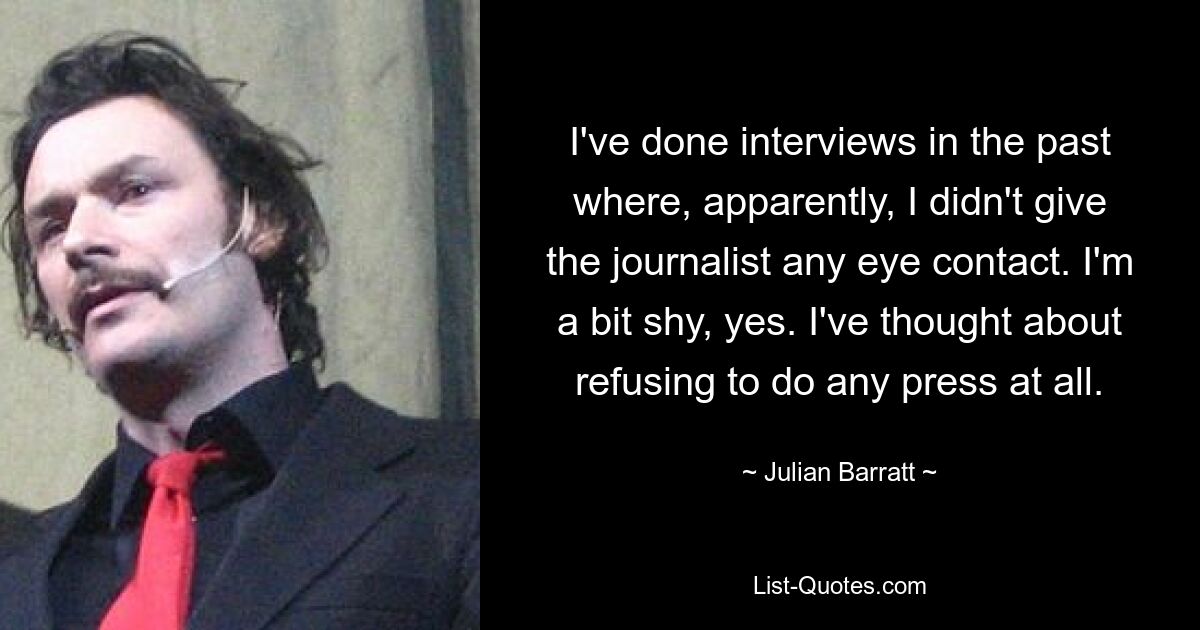 I've done interviews in the past where, apparently, I didn't give the journalist any eye contact. I'm a bit shy, yes. I've thought about refusing to do any press at all. — © Julian Barratt