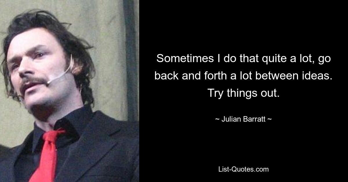 Sometimes I do that quite a lot, go back and forth a lot between ideas. Try things out. — © Julian Barratt