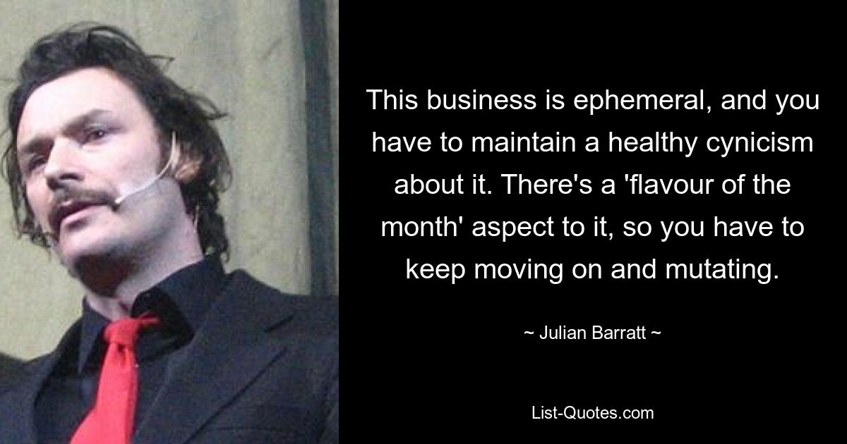 This business is ephemeral, and you have to maintain a healthy cynicism about it. There's a 'flavour of the month' aspect to it, so you have to keep moving on and mutating. — © Julian Barratt