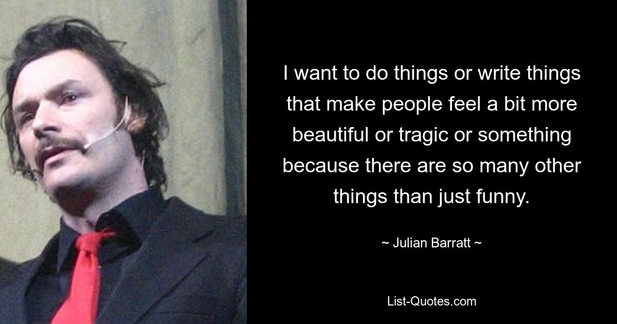 I want to do things or write things that make people feel a bit more beautiful or tragic or something because there are so many other things than just funny. — © Julian Barratt