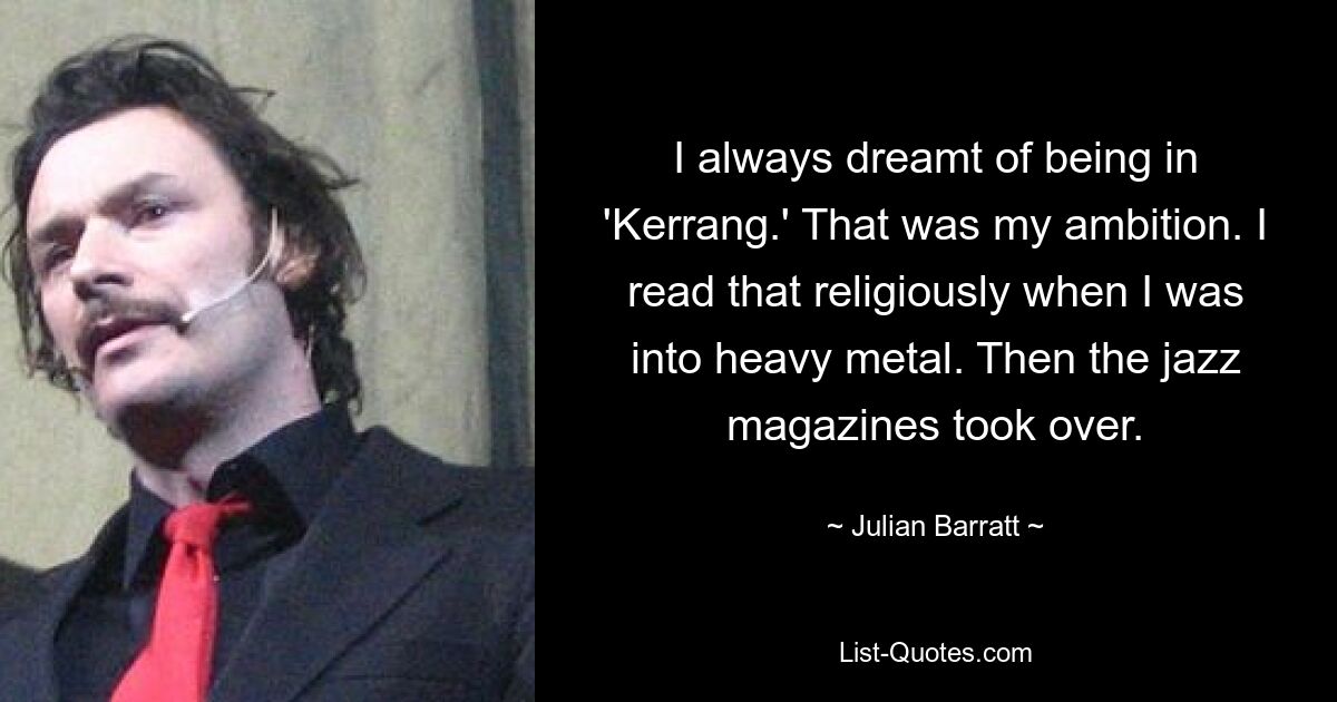 I always dreamt of being in 'Kerrang.' That was my ambition. I read that religiously when I was into heavy metal. Then the jazz magazines took over. — © Julian Barratt