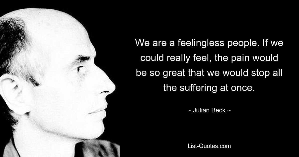 We are a feelingless people. If we could really feel, the pain would be so great that we would stop all the suffering at once. — © Julian Beck