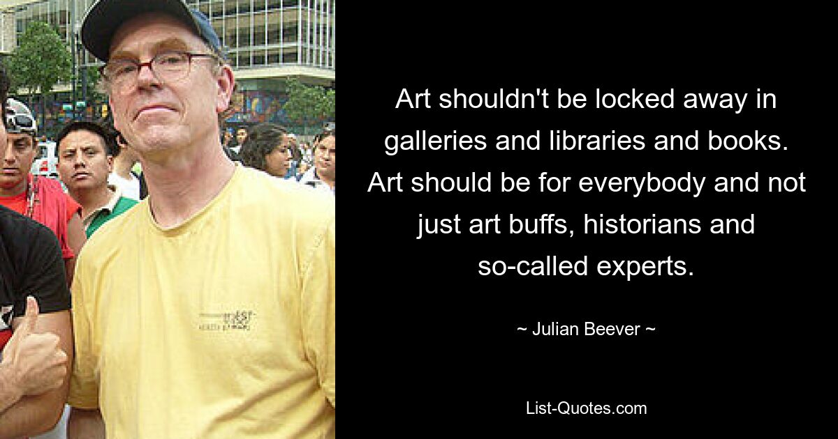 Art shouldn't be locked away in galleries and libraries and books. Art should be for everybody and not just art buffs, historians and so-called experts. — © Julian Beever