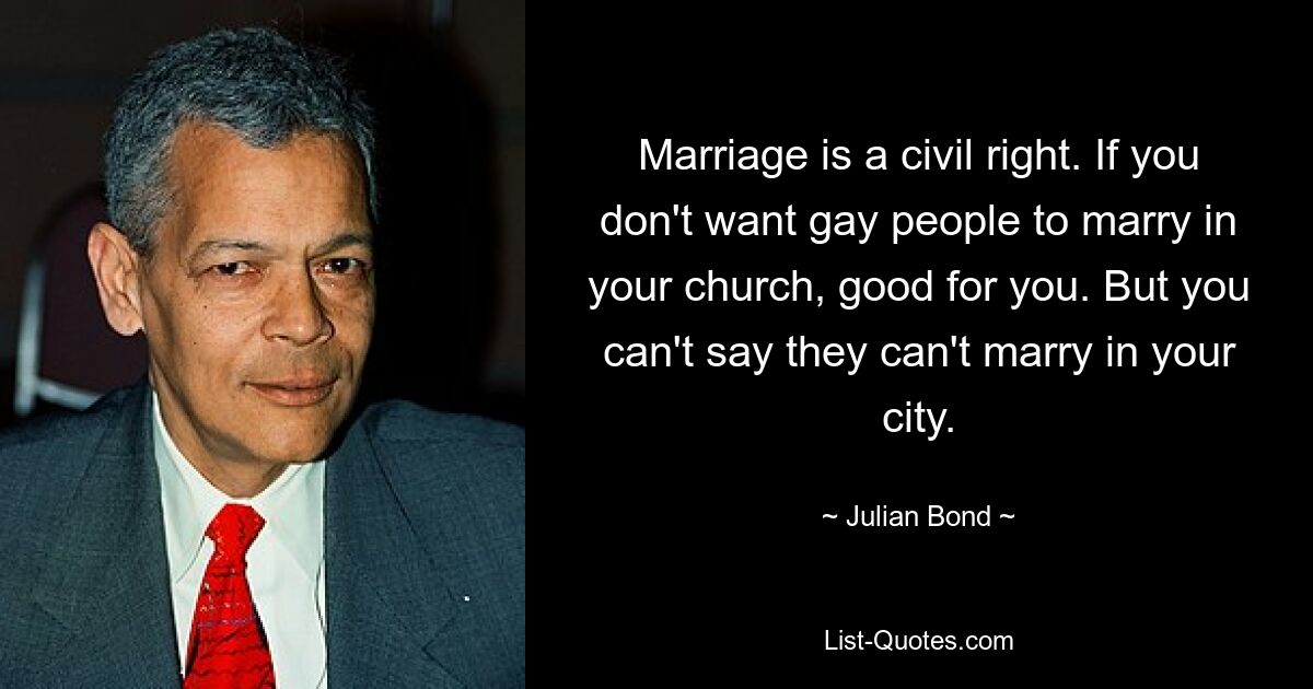 Marriage is a civil right. If you don't want gay people to marry in your church, good for you. But you can't say they can't marry in your city. — © Julian Bond