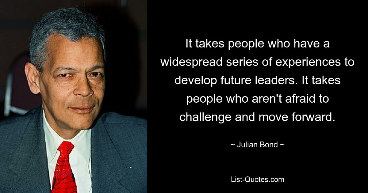 It takes people who have a widespread series of experiences to develop future leaders. It takes people who aren't afraid to challenge and move forward. — © Julian Bond