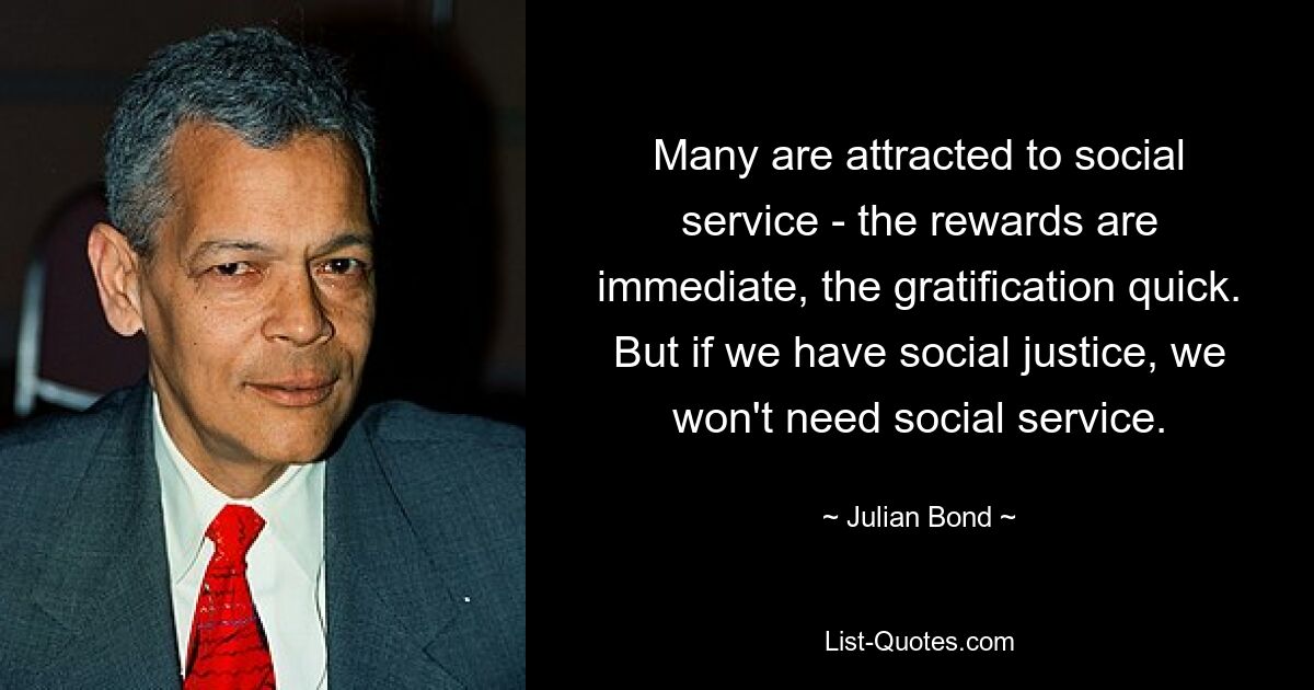 Many are attracted to social service - the rewards are immediate, the gratification quick. But if we have social justice, we won't need social service. — © Julian Bond